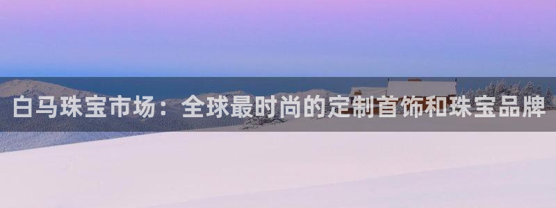 楚雄众腾娱乐在哪里：白马珠宝市场：全球最时尚的定制首饰和珠宝