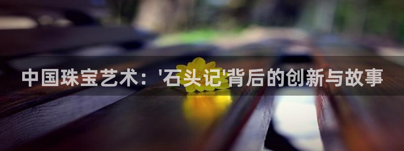 众腾娱乐毕 7O935：中国珠宝艺术：\'石头记\'背后的创