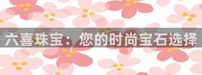 腾众娱乐彩票：六喜珠宝：您的时尚宝石选择